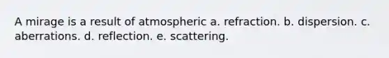 A mirage is a result of atmospheric a. refraction. b. dispersion. c. aberrations. d. reflection. e. scattering.