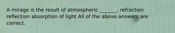 A mirage is the result of atmospheric _______. refraction reflection absorption of light All of the above answers are correct.