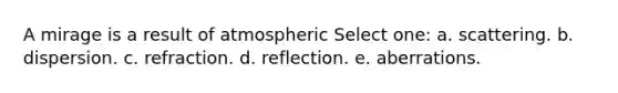 A mirage is a result of atmospheric Select one: a. scattering. b. dispersion. c. refraction. d. reflection. e. aberrations.