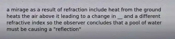 a mirage as a result of refraction include heat from the ground heats the air above it leading to a change in __ and a different refractive index so the observer concludes that a pool of water must be causing a "reflection"