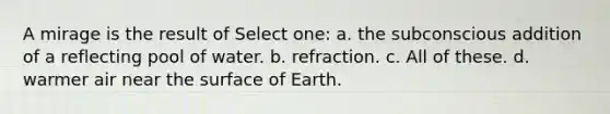 A mirage is the result of Select one: a. the subconscious addition of a reflecting pool of water. b. refraction. c. All of these. d. warmer air near the surface of Earth.