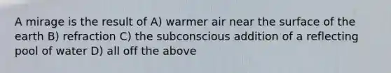 A mirage is the result of A) warmer air near the surface of the earth B) refraction C) the subconscious addition of a reflecting pool of water D) all off the above