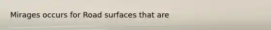 Mirages occurs for Road surfaces that are