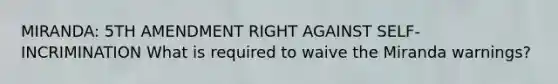 MIRANDA: 5TH AMENDMENT RIGHT AGAINST SELF-INCRIMINATION What is required to waive the Miranda warnings?