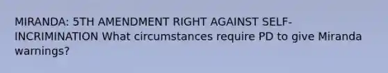 MIRANDA: 5TH AMENDMENT RIGHT AGAINST SELF-INCRIMINATION What circumstances require PD to give Miranda warnings?