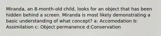 Miranda, an 8-month-old child, looks for an object that has been hidden behind a screen. Miranda is most likely demonstrating a basic understanding of what concept? a: Accomodation b: Assimilation c: Object permanence d:Conservation