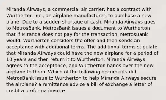 Miranda Airways, a commercial air carrier, has a contract with Wurtherton Inc., an airplane manufacturer, to purchase a new plane. Due to a sudden shortage of cash, Miranda Airways goes to MetrosBank. MetrosBank issues a document to Wurtherton that if Miranda does not pay for the transaction, MetrosBank would. Wurtherton considers the offer and then sends an acceptance with additional terms. The additional terms stipulate that Miranda Airways could have the new airplane for a period of 10 years and then return it to Wurtherton. Miranda Airways agrees to the acceptance, and Wurtherton hands over the new airplane to them. Which of the following documents did MetrosBank issue to Wurtherton to help Miranda Airways secure the airplane? a remittance advice a bill of exchange a letter of credit a proforma invoice