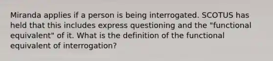 Miranda applies if a person is being interrogated. SCOTUS has held that this includes express questioning and the "functional equivalent" of it. What is the definition of the functional equivalent of interrogation?