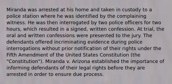 Miranda was arrested at his home and taken in custody to a police station where he was identified by the complaining witness. He was then interrogated by two police officers for two hours, which resulted in a signed, written confession. At trial, the oral and written confessions were presented to the jury. The defendants offered incriminating evidence during police interrogations without prior notification of their rights under the Fifth Amendment of the United States Constitution (the "Constitution"). Miranda v. Arizona established the importance of informing defendants of their legal rights before they are arrested in order to ensure due process.