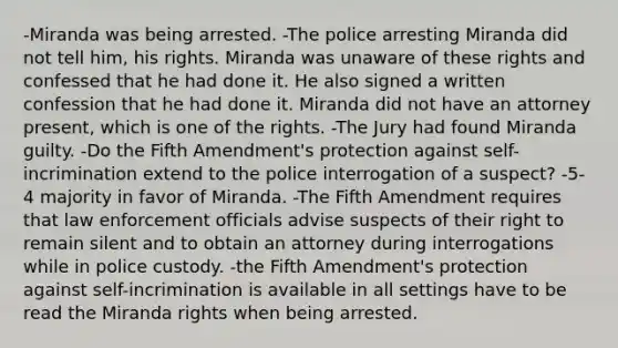 -Miranda was being arrested. -The police arresting Miranda did not tell him, his rights. Miranda was unaware of these rights and confessed that he had done it. He also signed a written confession that he had done it. Miranda did not have an attorney present, which is one of the rights. -The Jury had found Miranda guilty. -Do the Fifth Amendment's protection against self-incrimination extend to the police interrogation of a suspect? -5-4 majority in favor of Miranda. -The Fifth Amendment requires that law enforcement officials advise suspects of their right to remain silent and to obtain an attorney during interrogations while in police custody. -the Fifth Amendment's protection against self-incrimination is available in all settings have to be read the Miranda rights when being arrested.