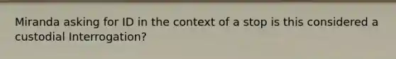 Miranda asking for ID in the context of a stop is this considered a custodial Interrogation?