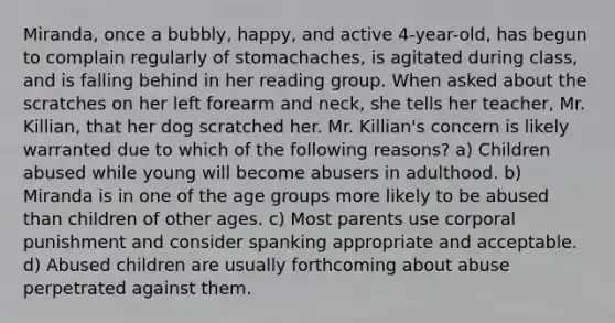 Miranda, once a bubbly, happy, and active 4-year-old, has begun to complain regularly of stomachaches, is agitated during class, and is falling behind in her reading group. When asked about the scratches on her left forearm and neck, she tells her teacher, Mr. Killian, that her dog scratched her. Mr. Killian's concern is likely warranted due to which of the following reasons? a) Children abused while young will become abusers in adulthood. b) Miranda is in one of the age groups more likely to be abused than children of other ages. c) Most parents use corporal punishment and consider spanking appropriate and acceptable. d) Abused children are usually forthcoming about abuse perpetrated against them.