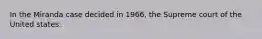 In the Miranda case decided in 1966, the Supreme court of the United states: