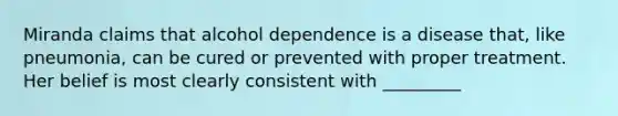 Miranda claims that alcohol dependence is a disease that, like pneumonia, can be cured or prevented with proper treatment. Her belief is most clearly consistent with _________