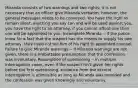 Miranda consists of two warnings and two rights; it is not necessary that an officer give Miranda verbatim, however, the general messages needs to be conveyed. You have the right to remain silent, anything you say can and will be used against you, you have the right to an attorney, if you cannot afford one then one will be appointed to you. Incomplete Miranda -- if the police know for a fact that the suspect has the means to supply his own attorney, they need not tell him of his right to appointed counsel. Failure to give Miranda warnings -- If Miranda warnings are not given, there is a irrebuttable presumption that the confession was involuntary. Resumption of questioning -- in multiple interrogation cases, even if the suspect isn't given her rights before the first questioning, evidence from the second interrogation is admissible as long as Miranda was provided and the confession was given knowingly and voluntarily.