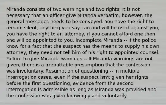 Miranda consists of two warnings and two rights; it is not necessary that an officer give Miranda verbatim, however, the general messages needs to be conveyed. You have the right to remain silent, anything you say can and will be used against you, you have the right to an attorney, if you cannot afford one then one will be appointed to you. Incomplete Miranda -- if the police know for a fact that the suspect has the means to supply his own attorney, they need not tell him of his right to appointed counsel. Failure to give Miranda warnings -- If Miranda warnings are not given, there is a irrebuttable presumption that the confession was involuntary. Resumption of questioning -- in multiple interrogation cases, even if the suspect isn't given her rights before the first questioning, evidence from the second interrogation is admissible as long as Miranda was provided and the confession was given knowingly and voluntarily.