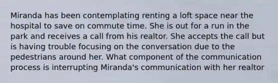 Miranda has been contemplating renting a loft space near the hospital to save on commute time. She is out for a run in the park and receives a call from his realtor. She accepts the call but is having trouble focusing on the conversation due to the pedestrians around her. What component of <a href='https://www.questionai.com/knowledge/kTysIo37id-the-communication-process' class='anchor-knowledge'>the communication process</a> is interrupting Miranda's communication with her realtor