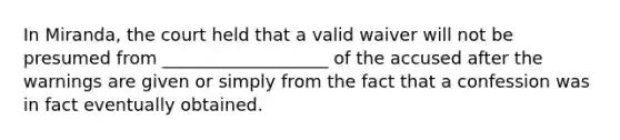 In Miranda, the court held that a valid waiver will not be presumed from ___________________ of the accused after the warnings are given or simply from the fact that a confession was in fact eventually obtained.