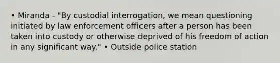 • Miranda - "By custodial interrogation, we mean questioning initiated by law enforcement officers after a person has been taken into custody or otherwise deprived of his freedom of action in any significant way." • Outside police station