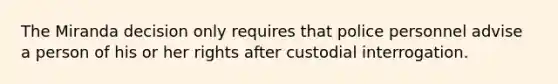 The Miranda decision only requires that police personnel advise a person of his or her rights after custodial interrogation.