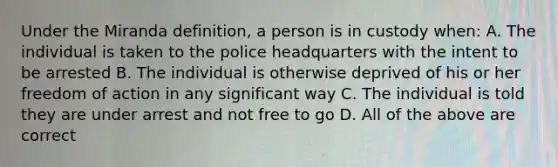 Under the Miranda definition, a person is in custody when: A. The individual is taken to the police headquarters with the intent to be arrested B. The individual is otherwise deprived of his or her freedom of action in any significant way C. The individual is told they are under arrest and not free to go D. All of the above are correct