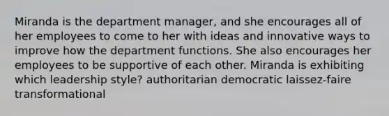 Miranda is the department manager, and she encourages all of her employees to come to her with ideas and innovative ways to improve how the department functions. She also encourages her employees to be supportive of each other. Miranda is exhibiting which leadership style? authoritarian democratic laissez-faire transformational