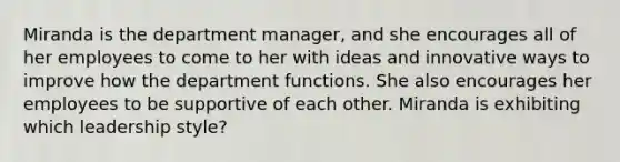 Miranda is the department manager, and she encourages all of her employees to come to her with ideas and innovative ways to improve how the department functions. She also encourages her employees to be supportive of each other. Miranda is exhibiting which leadership style?