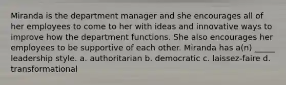 Miranda is the department manager and she encourages all of her employees to come to her with ideas and innovative ways to improve how the department functions. She also encourages her employees to be supportive of each other. Miranda has a(n) _____ leadership style. a. authoritarian b. democratic c. laissez-faire d. transformational