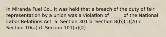 In Miranda Fuel Co., it was held that a breach of the duty of fair representation by a union was a violation of _____ of the National Labor Relations Act. a. Section 301 b. Section 8(b)(1)(A) c. Section 10(a) d. Section 101(a)(2)