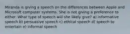 Miranda is giving a speech on the differences between Apple and Microsoft computer systems. She is not giving a preference to either. What type of speech will she likely give? a) informative speech b) persuasive speech c) ethical speech d) speech to entertain e) informal speech