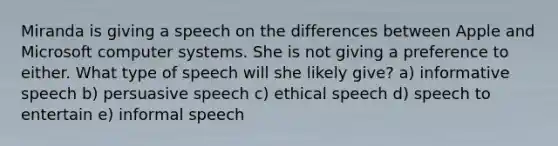 Miranda is giving a speech on the differences between Apple and Microsoft computer systems. She is not giving a preference to either. What type of speech will she likely give? a) informative speech b) persuasive speech c) ethical speech d) speech to entertain e) informal speech