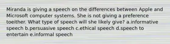 Miranda is giving a speech on the differences between Apple and Microsoft computer systems. She is not giving a preference toeither. What type of speech will she likely give? a.informative speech b.persuasive speech c.ethical speech d.speech to entertain e.informal speech