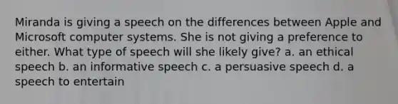 Miranda is giving a speech on the differences between Apple and Microsoft computer systems. She is not giving a preference to either. What type of speech will she likely give? a. an ethical speech b. an informative speech c. a persuasive speech d. a speech to entertain