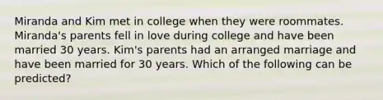 Miranda and Kim met in college when they were roommates. Miranda's parents fell in love during college and have been married 30 years. Kim's parents had an arranged marriage and have been married for 30 years. Which of the following can be predicted?