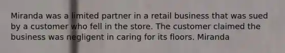 Miranda was a limited partner in a retail business that was sued by a customer who fell in the store. The customer claimed the business was negligent in caring for its floors. Miranda