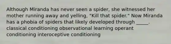 Although Miranda has never seen a spider, she witnessed her mother running away and yelling, "Kill that spider." Now Miranda has a phobia of spiders that likely developed through _____. classical conditioning observational learning operant conditioning interoceptive conditioning