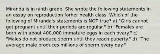 Miranda is in ninth grade. She wrote the following statements in an essay on reproduction forher health class. Which of the following of Miranda's statements is NOT true? a) "Girls cannot get pregnant until their periods are regular." b) "Females are born with about 400,000 immature eggs in each ovary." c) "Males do not produce sperm until they reach puberty." d) "The average male produces millions of sperm every day."