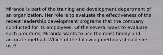 Miranda is part of the training and development department of an organization. Her role is to evaluate the effectiveness of the recent leadership development programs that the company conducted for its employees. Of the several ways to evaluate such programs, Miranda wants to use the most timely and accurate method. Which of the following methods should she use?