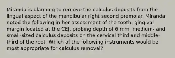 Miranda is planning to remove the calculus deposits from the lingual aspect of the mandibular right second premolar. Miranda noted the following in her assessment of the tooth: gingival margin located at the CEJ, probing depth of 6 mm, medium- and small-sized calculus deposits on the cervical third and middle-third of the root. Which of the following instruments would be most appropriate for calculus removal?