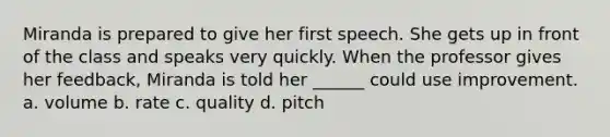 Miranda is prepared to give her first speech. She gets up in front of the class and speaks very quickly. When the professor gives her feedback, Miranda is told her ______ could use improvement. a. volume b. rate c. quality d. pitch