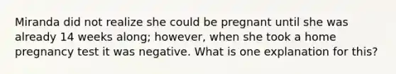 Miranda did not realize she could be pregnant until she was already 14 weeks along; however, when she took a home pregnancy test it was negative. What is one explanation for this?