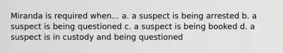 Miranda is required when... a. a suspect is being arrested b. a suspect is being questioned c. a suspect is being booked d. a suspect is in custody and being questioned