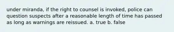 under miranda, if the right to counsel is invoked, police can question suspects after a reasonable length of time has passed as long as warnings are reissued. a. true b. false