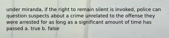 under miranda, if the right to remain silent is invoked, police can question suspects about a crime unrelated to the offense they were arrested for as long as a significant amount of time has passed a. true b. false