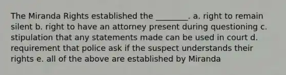 The Miranda Rights established the ________. a. right to remain silent b. right to have an attorney present during questioning c. stipulation that any statements made can be used in court d. requirement that police ask if the suspect understands their rights e. all of the above are established by Miranda