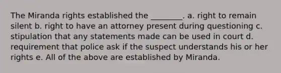 The Miranda rights established the ________. a. right to remain silent b. right to have an attorney present during questioning c. stipulation that any statements made can be used in court d. requirement that police ask if the suspect understands his or her rights e. All of the above are established by Miranda.