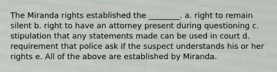 The Miranda rights established the ________. a. right to remain silent b. ​right to have an attorney present during questioning c. stipulation that any statements made can be used in court d. requirement that police ask if the suspect understands his or her rights e. ​​All of the above are established by Miranda.