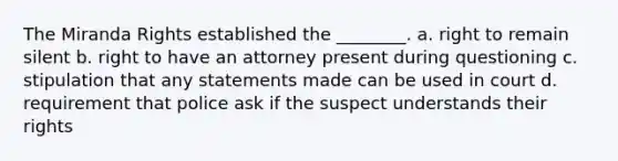 The Miranda Rights established the ________. a. right to remain silent ​b. right to have an attorney present during questioning c. stipulation that any statements made can be used in court d. requirement that police ask if the suspect understands their rights