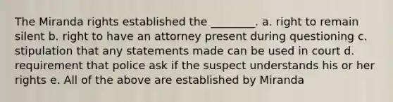 The Miranda rights established the ________. a. right to remain silent b. right to have an attorney present during questioning c. stipulation that any statements made can be used in court d. requirement that police ask if the suspect understands his or her rights e. All of the above are established by Miranda