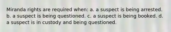 Miranda rights are required when: a. a suspect is being arrested. b. a suspect is being questioned. c. a suspect is being booked. d. a suspect is in custody and being questioned.